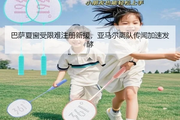 巴萨夏窗受限难注册新援，亚马尔离队传闻加速发酵
